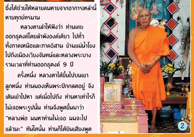 ซึ่งได้ช่วยให้หลายคนหายจากอาการเหล่านี้หายทุกข์ทรมาน
		หลวงตาเล่าให้ฟังว่าท่านเคยออกธุดงค์โดยลำพังองค์เดียว ไปทั่วทั้งภาคเหนือและภาคอีสาน ข้ามแม่น้ำโขงไปถึงเมืองเวียงจันทน์และหลวงพระบาง รวมเวลาที่ท่านออกธุดงค์ 9 ปี
		ครั้งหนึ่ง หลวงตาได้ขึ้นไปบนเขาลูกหนึ่ง ท่านมองเห็นพระปักกลดอยู่ จึงเดินเข้าไปหา เมื่อไปถึงท่านหาเท่าไหร่ก็ไม่เจอพระรูปนั้น ท่านจึงพูดขึ้นมาว่า “หลวงพ่อ ผมหาท่านไม่เจอ ผมจะไปแล้วนะ” ทันใดนั้น ท่านก็ได้ยินเสียงพูด